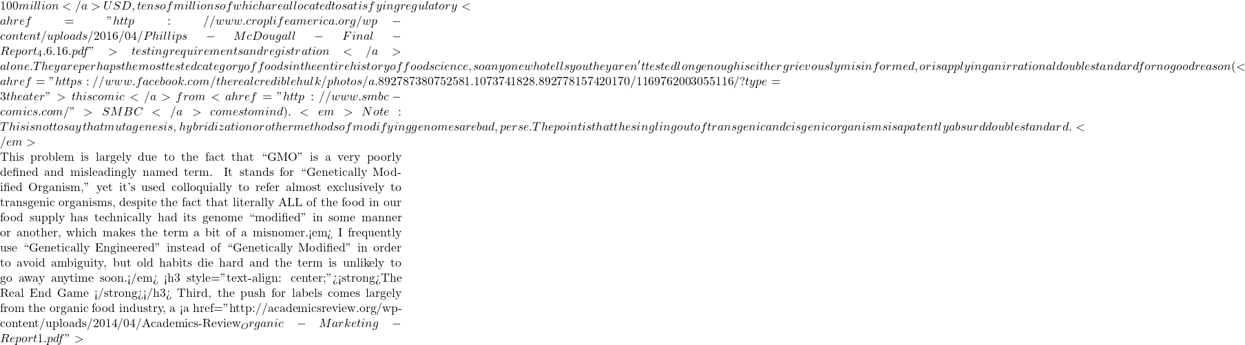 100 million</a> USD, tens of millions of which are allocated to satisfying regulatory <a href="http://www.croplifeamerica.org/wp-content/uploads/2016/04/Phillips-McDougall-Final-Report_4.6.16.pdf">testing requirements and registration</a> alone. They are perhaps the most tested category of foods in the entire history of food science, so anyone who tells you they aren't tested long enough is either grievously misinformed, or is applying an irrational double standard for no good reason (<a href="https://www.facebook.com/therealcrediblehulk/photos/a.892787380752581.1073741828.892778157420170/1169762003055116/?type=3&theater">this comic</a> from <a href="http://www.smbc-comics.com/">SMBC </a>comes to mind). <em>Note: This is not to say that mutagenesis, hybridization or other methods of modifying genomes are bad, per se. The point is that the singling out of transgenic and cisgenic organisms is a patently absurd double standard.</em>  This problem is largely due to the fact that ``GMO'' is a very poorly defined and misleadingly named term. It stands for ``Genetically Modified Organism,'' yet it's used colloquially to refer almost exclusively to transgenic organisms, despite the fact that literally ALL of the food in our food supply has technically had its genome ``modified'' in some manner or another, which makes the term a bit of a misnomer.<em> I frequently use ``Genetically Engineered'' instead of ``Genetically Modified'' in order to avoid ambiguity, but old habits die hard and the term is unlikely to go away anytime soon.</em> <h3 style="text-align: center;"><strong>The Real End Game </strong></h3> Third, the push for labels comes largely from the organic food industry, a <a href="http://academicsreview.org/wp-content/uploads/2014/04/Academics-Review_Organic-Marketing-Report1.pdf">