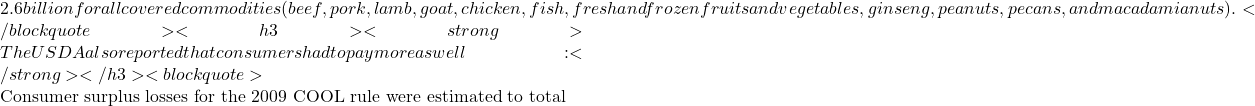 2.6 billion for all covered commodities (beef, pork, lamb, goat, chicken, fish, fresh and frozen fruits and vegetables, ginseng, peanuts, pecans, and macadamia nuts).</blockquote> <h3><strong>The USDA also reported that consumers had to pay more as well:</strong></h3> <blockquote>   Consumer surplus losses for the 2009 COOL rule were estimated to total